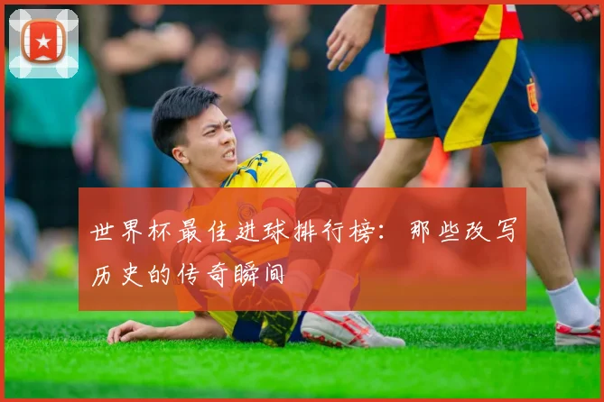 世界杯最佳进球排行榜：那些改写历史的传奇瞬间