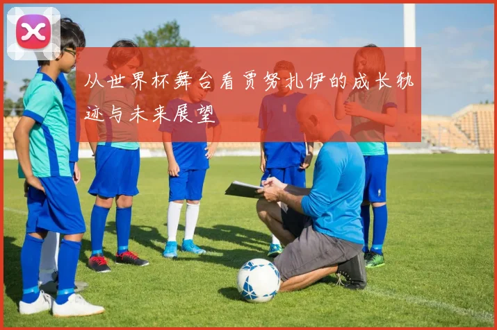 从世界杯舞台看贾努扎伊的成长轨迹与未来展望