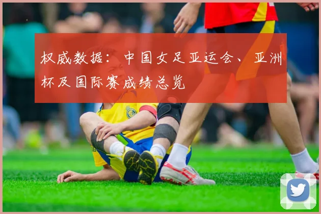 权威数据：中国女足亚运会、亚洲杯及国际赛成绩总览