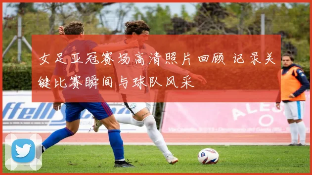 女足亚冠赛场高清照片回顾 记录关键比赛瞬间与球队风采