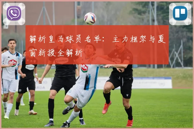 解析皇马球员名单：主力框架与夏窗新援全解析