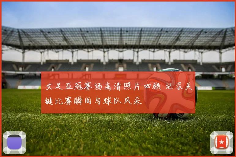 女足亚冠赛场高清照片回顾 记录关键比赛瞬间与球队风采
