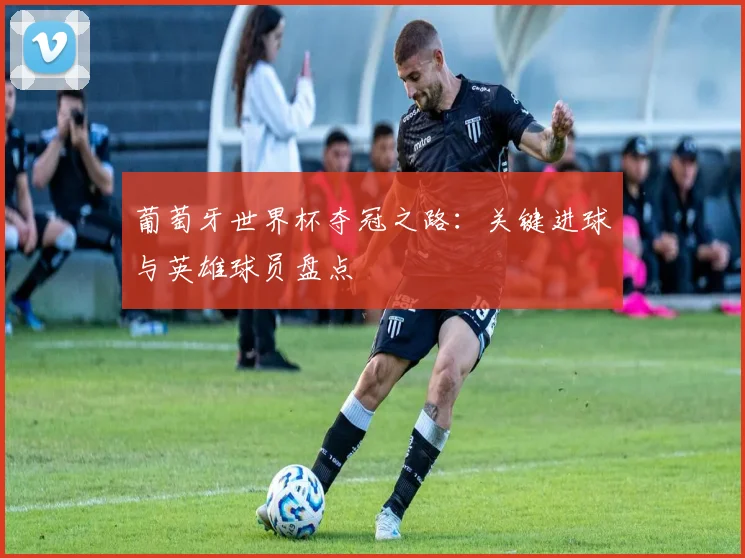 葡萄牙世界杯夺冠之路：关键进球与英雄球员盘点