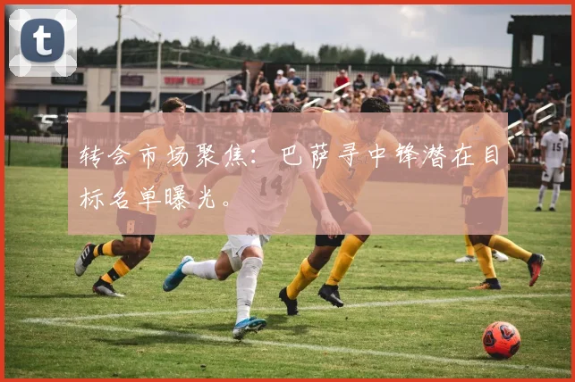 转会市场聚焦：巴萨寻中锋潜在目标名单曝光。