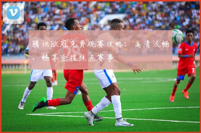 腾讯欧冠免费观赛攻略：高清流畅，畅享全程焦点赛事