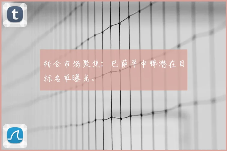 转会市场聚焦：巴萨寻中锋潜在目标名单曝光。