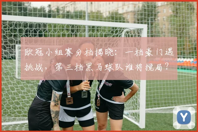 欧冠小组赛分档揭晓：一档豪门遇挑战，第三档黑马球队谁将搅局？