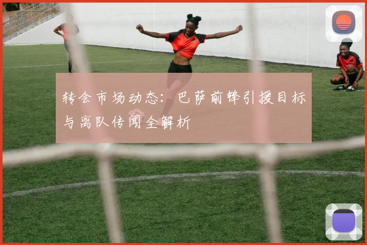 转会市场动态：巴萨前锋引援目标与离队传闻全解析