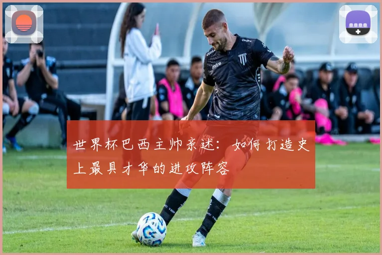 世界杯巴西主帅亲述：如何打造史上最具才华的进攻阵容