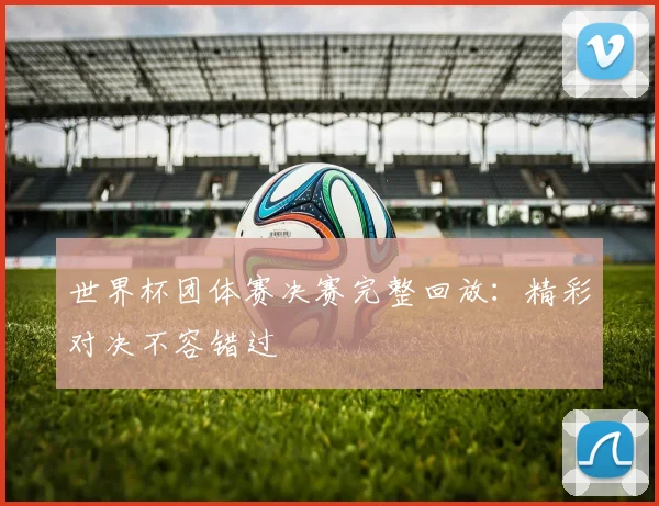 世界杯团体赛决赛完整回放:精彩对决不容错过