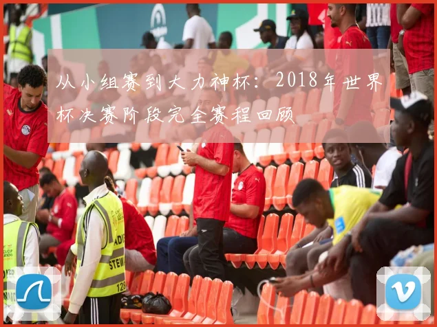 从小组赛到大力神杯：2018年世界杯决赛阶段完全赛程回顾