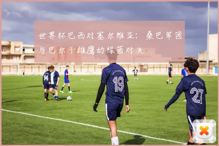 世界杯巴西对塞尔维亚：桑巴军团与巴尔干雄鹰的绿茵对决