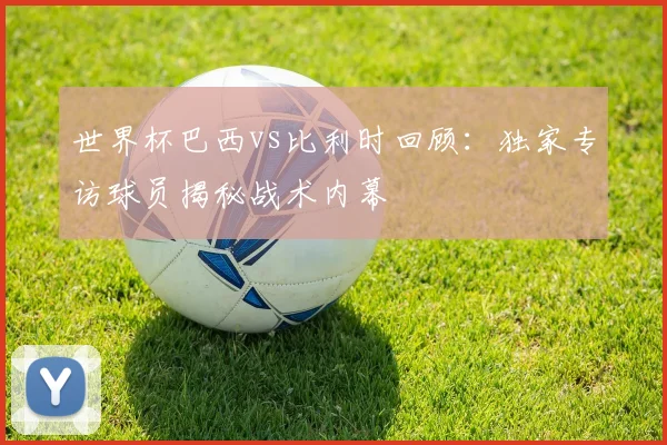世界杯巴西vs比利时回顾：独家专访球员揭秘战术内幕