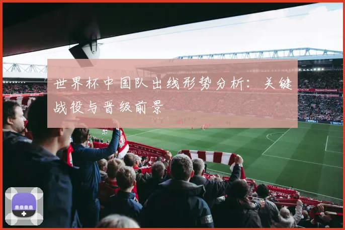 世界杯中国队出线形势分析：关键战役与晋级前景