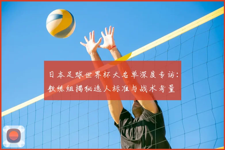 日本足球世界杯大名单深度专访:教练组揭秘选人标准与战术考量